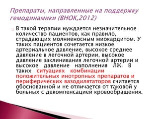 В такой терапии нуждается незначительное
количество пациентов, как правило,
страдающих молниеносным миокардитом. У
таких пациентов сочетается низкое
артериальное давление, высокое среднее
давление в легочной артерии, высокое
давление заклинивания легочной артерии и
высокое давление наполнения ЛЖ. В
таких ситуациях комбинации
положительных инотропных препаратов и
периферических вазодилятаторов считается
обоснованной и не отличается от таковой у
больных с декомпенсацией кровообращения.
 