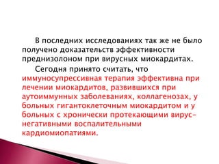 В последних исследованиях так же не было
получено доказательств эффективности
преднизолоном при вирусных миокардитах.
Сегодня принято считать, что
иммуносупрессивная терапия эффективна при
лечении миокардитов, развившихся при
аутоиммунных заболеваниях, коллагенозах, у
больных гигантоклеточным миокардитом и у
больных с хронически протекающими вирус-
негативными воспалительными
кардиомиопатиями.
 