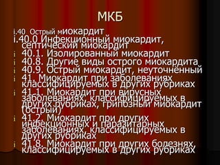 МКБ
i.40 Острый миокардит
i.40.0 Инфекционный миокардит,
септический миокардит
i 40.1. Изолированный миокардит
i 40.8. Другие виды острого миокардита
i 40.9. Острый миокардит, неуточнённый
i 41. Миокардит при заболеваниях
классифицируемых в других рубриках
i 41.1. Миокардит при вирусных
заболеваниях, классифицируемых в
других рубриках, грипозный миокардит
(острый)
i 41.2. Миокардит при других
инфекционных и паразитарных
заболеваниях, классифицируемых в
других рубриках
i 41.8. Миокардит при других болезнях,
классифицируемых в других рубриках
 