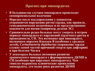Прогноз при миокардитах
• В большинстве случаев миокардита происходит
самопроизвольное излечение
• Нередко после выздоровления у пациентов
сохраняются нарушения ритма сердца, как правило,
гемодинамически незначимые и не представляющие
опасности для жизни (например, редкая ЭС)
• Сравнительно редко больные могут умереть в остром
периоде миокардита от нарушений сердечного ритма и
проводимости, СН. Это возможно при миокардите,
вызванном вирусом Коксаки В (особенно у грудных
детей), Corinebacteria diphtheriae (поражение сердца
служит самой частой причиной смерти при дифтерии)
и при болезни Чагаса
• У некоторых больных возможно развитие
хронического миокардита с формированием ДКМП и
СН (особенно при вирусных миокардитах). Чем
тяжелее выражены клинические проявления
миокардита, тем выше риск развития ДКМП
 