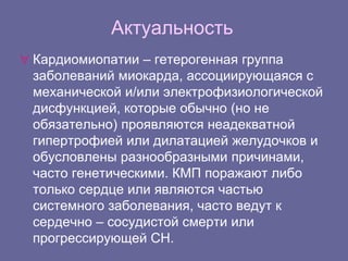 Актуальность
 Кардиомиопатии – гетерогенная группа
заболеваний миокарда, ассоциирующаяся с
механической и/или электрофизиологической
дисфункцией, которые обычно (но не
обязательно) проявляются неадекватной
гипертрофией или дилатацией желудочков и
обусловлены разнообразными причинами,
часто генетическими. КМП поражают либо
только сердце или являются частью
системного заболевания, часто ведут к
сердечно – сосудистой смерти или
прогрессирующей СН.
 