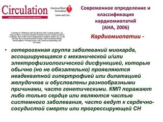 Современное определение и
классификация
кардиомиопатий
(АНА, 2006)
• гетерогенная группа заболеваний миокарда,
ассоциирующаяся с механической и/или
электрофизиологической дисфункцией, которые
обычно (но не обязательно) проявляются
неадекватной гипертрофией или дилатацией
желудочков и обусловлены разнообразными
причинами, часто генетическими. КМП поражают
либо только сердце или являются частью
системного заболевания, часто ведут к сердечно-
сосудистой смерти или прогрессирующей СН
Кардиомиопатии -
 