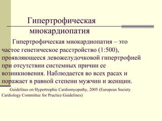 Гипертрофическая
миокардиопатия
Гипертрофическая миокардиопатия – это
частое генетическое расстройство (1:500),
проявляющееся левожелудочковой гипертрофией
при отсутствии системных причин ее
возникновения. Наблюдается во всех расах и
поражает в равной степени мужчин и женщин.
Guidelines on Hypertrophic Cardiomyopathy, 2005 (European Society
Cardiology Committee for Practice Guidelines)
 