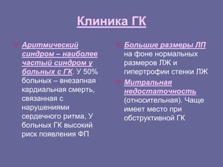 Клиника ГК
 Аритмический
синдром – наиболее
частый синдром у
больных с ГК. У 50%
больных – внезапная
кардиальная смерть,
связанная с
нарушениями
сердечного ритма, У
больных ГК высокий
риск появления ФП
 Большие размеры ЛП
на фоне нормальных
размеров ЛЖ и
гипертрофии стенки ЛЖ
 Митральная
недостаточность
(относительная). Чаще
имеет место при
обструктивной ГК
 