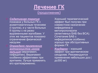 Лечение ГК
(продолжение)
 Седативная терапия
показана у больных ГК с
асимптоматичным течением
(I группа), и у части больных
II группы с не резко
выраженными жалобами. У
этих же пациентов показано
ограничение физической
нагрузки
 Оправдано применение
антогонистов ионов
кальция (верапамил,
нифедипин). Верапамил
особенно эффективен при
аритмиях. Лучше применять
его кратковременно.
Хороший терапевтический
эффект был получен при
совместном назначении
нифедипина и
метопролола(или
селективных БАБ без ВСА).
Сочетание БАБ с
нифедипином особенно
хорошо при обструктивных
формах ГК
 Кордарон – хороший
эффект при аритмическом
синдроме. Рекомендуется
применение небольших доз (
до300 мг)
 