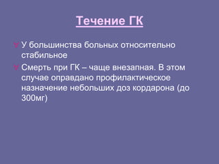 Течение ГК
 У большинства больных относительно
стабильное
 Смерть при ГК – чаще внезапная. В этом
случае оправдано профилактическое
назначение небольших доз кордарона (до
300мг)
 