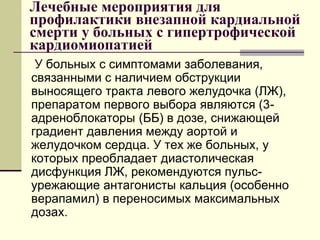 Лечебные мероприятия для
профилактики внезапной кардиальной
смерти у больных с гипертрофической
кардиомиопатией
У больных с симптомами заболевания,
связанными с наличием обструкции
выносящего тракта левого желудочка (ЛЖ),
препаратом первого выбора являются (3-
адреноблокаторы (ББ) в дозе, снижающей
градиент давления между аортой и
желудочком сердца. У тех же больных, у
которых преобладает диастолическая
дисфункция ЛЖ, рекомендуются пульс-
урежающие антагонисты кальция (особенно
верапамил) в переносимых максимальных
дозах.
 