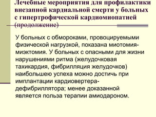 Лечебные мероприятия для профилактики
внезапной кардиальной смерти у больных
с гипертрофической кардиомиопатией
(продолжение)
У больных с обмороками, провоцируемыми
физической нагрузкой, показана миотомия-
миэктомия. У больных с опасными для жизни
нарушениями ритма (желудочковая
тахикардия, фибрилляция желудочков)
наибольшею успеха можно достичь при
имплантации кардиовертера-
дефибриллятора; менее доказанной
является польза терапии амиодароном.
 