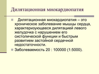 Дилятационная миокардиопатия
 Дилятационная миокардиопатия – это
хроническое заболевание мышцы сердца,
характеризующееся дилятацией левого
желудочка с нарушением его
систолической функции и быстрым
развитием застойной сердечной
недостаточности.
 Заболеваемость 20 : 100000 (1:5000).
 