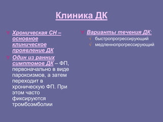 Клиника ДК
 Хроническая СН –
основное
клиническое
проявление ДК
 Один из ранних
симптомов ДК – ФП,
первоначально в виде
пароксизмов, а затем
переходит в
хроническую ФП. При
этом часто
фиксируются
тромбоэмболии
 Варианты течения ДК:
√ быстропрогрессирующий
√ медленнопрогрессирующий
 