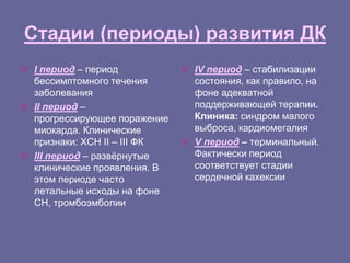 Стадии (периоды) развития ДК
 I период – период
бессимптомного течения
заболевания
 II период –
прогрессирующее поражение
миокарда. Клинические
признаки: ХСН II – III ФК
 III период – развёрнутые
клинические проявления. В
этом периоде часто
летальные исходы на фоне
СН, тромбоэмболии
 IV период – стабилизации
состояния, как правило, на
фоне адекватной
поддерживающей терапии.
Клиника: синдром малого
выброса, кардиомегалия
 V период – терминальный.
Фактически период
соответствует стадии
сердечной кахексии
 