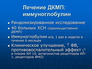 Лечение ДКМП:
иммуноглобулин
 Рандомизированное исследование
 40 больных ХСН (преимущественно
ДКМП)
 Иммуноглобулин в/в, 1 раз в неделю в
течение 6 месяцев
 Клиническое улучшение,  ФВ,
противовоспалительный эффект (
в плазме ИЛ 10, антагонистов рецепторов ИЛ-
1, рецепторов ФНО)
 