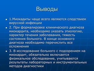 Выводы
 1.Миокадиты чаще всего являются следствием
вирусной инфекции
 2. При формалировке клинического диагноза
миокардита, необходимо указать этиологию,
характер течения заболевания, тяжесть
состояния больного. В конце основного
диагноза необходимо перечислить все
осложнения
 3. В исследование больного с подозрением на
миокардит, обязательно включается
физикальное обследование, учитываются
результаты лабораторных и инструментальных
методов диагностики
 
