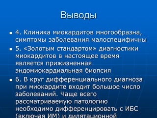 Выводы
 4. Клиника миокардитов многообразна,
симптомы заболевания малоспецифичны
 5. «Золотым стандартом» диагностики
миокардитов в настоящее время
является прижизненная
эндомиокардиальная биопсия
 6. В круг дифференциального диагноза
при миокардите входит большое число
заболеваний. Чаще всего
рассматриваемую патологию
необходимо дифференцировать с ИБС
 