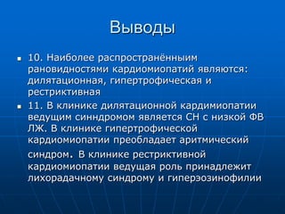Выводы
 10. Наиболее распространённыим
рановидностями кардиомиопатий являются:
дилятационная, гипертрофическая и
рестриктивная
 11. В клинике дилятационной кардимиопатии
ведущим синндромом является СН с низкой ФВ
ЛЖ. В клинике гипертрофической
кардиомиопатии преобладает аритмический
синдром. В клинике рестриктивной
кардиомиопатии ведущая роль принадлежит
лихорадачному синдрому и гиперэозинофилии
 