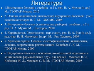 Литература
 1.Внутренние болезни : учебник : в 2 т. ред. Н. А. Мухин [и др.]
М.: ГЭОТАР-Медиа, 2012
 2. Основы медицинской диагностики внутренних болезней : учеб.
пособиеБогатырев В. Г. М. : ЭКСМО, 2008
 3. Внутренние болезни (клинические разборы) : учебник : в 2 т.
ред. Н. А. Мухин М. : Литтерра, 2010
 4. Кардиология. Гематология : пер. с англ. ред. Н. А. Бун [и др.];
ред.-пер. В. И. Маколкин [и др.] М. : Рид Элсивер, 2009
 5. Аритмии сердца. Основы электрофизиологии, диагностика,
лечение, современные рекомендации Киякбаев Г. К. М. :
ГЭОТАР-Медиа, 2009
 6. Внутренние болезни с основами доказательной медицины и
клинической фармакологией : рук. для врачей Моисеев В. С.,
Кобалава Ж. Д., Моисеев С. В. М. : ГЭОТАР-Медиа, 2008
 