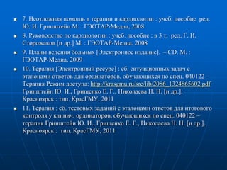  7. Неотложная помощь в терапии и кардиологии : учеб. пособие ред.
Ю. И. Гринштейн М. : ГЭОТАР-Медиа, 2008
 8. Руководство по кардиологии : учеб. пособие : в 3 т. ред. Г. И.
Сторожаков [и др.] М. : ГЭОТАР-Медиа, 2008
 9. Планы ведения больных [Электронное издание]. – СD. М. :
ГЭОТАР-Медиа, 2009
 10. Терапия [Электронный ресурс] : сб. ситуационных задач с
эталонами ответов для ординаторов, обучающихся по спец. 040122 –
Терапия Режим доступа: http://krasgmu.ru/src/lib/2086_1324865602.pdf
Гринштейн Ю. И., Грищенко Е. Г., Николаева Н. Н. [и др.].
Красноярск : тип. КрасГМУ, 2011
 11. Терапия : сб. тестовых заданий с эталонами ответов для итогового
контроля у клинич. ординаторов, обучающихся по спец. 040122 –
терапия Гринштейн Ю. И., Грищенко Е. Г., Николаева Н. Н. [и др.].
Красноярск : тип. КрасГМУ, 2011
 