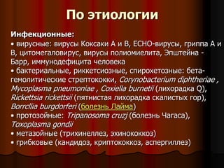 По этиологии
Инфекционные:
• вирусные: вирусы Коксаки А и В, ЕСНО-вирусы, гриппа А и
В, цитомегаловирус, вирусы полиомиелита, Эпштейна -
Барр, иммунодефицита человека
• бактериальные, риккетсиозные, спирохетозные: бета-
гемолитические стрептококки, Corynobacterium diphtheriae ,
Mycoplasma pneumoniae , Coxiella burnetii (лихорадка Q),
Rickettsia rickettsii (пятнистая лихорадка скалистых гор),
Borrcllia burgdorferi (болезнь Лайма)
• протозойные: Tripanosoma cruzj (болезнь Чагаса),
Toxoplasma gondii
• метазойные (трихинеллез, эхинококкоз)
• грибковые (кандидоз, криптококкоз, аспергиллез)
 