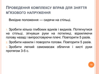 ПРОВЕДЕННЯ КОМПЛЕКСУ ВПРАВ ДЛЯ ЗНЯТТЯ 
М'ЯЗОВОГО НАПРУЖЕННЯ 
Вихідне положення — сидячи на стільці. 
1. Зробити кілька глибоких вдихів і видихів. Потягнутися 
на стільці, зігнувши руки на потилиці, відхиляючи 
голову назад і випростовуючи плечі. Повторити 5 разів. 
2. Зробити нахили і повороти голови. Повторити 5 разів. 
3. Зробити легкий самомасаж обличчя і кисті руки 
протягом 3-5 с. 
13 
 