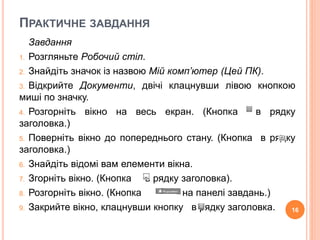 ПРАКТИЧНЕ ЗАВДАННЯ 
Завдання 
1. Розгляньте Робочий стіл. 
2. Знайдіть значок із назвою Мій комп’ютер (Цей ПК). 
3. Відкрийте Документи, двічі клацнувши лівою кнопкою 
миші по значку. 
4. Розгорніть вікно на весь екран. (Кнопка в рядку 
заголовка.) 
5. Поверніть вікно до попереднього стану. (Кнопка в рядку 
заголовка.) 
6. Знайдіть відомі вам елементи вікна. 
7. Згорніть вікно. (Кнопка в рядку заголовка). 
8. Розгорніть вікно. (Кнопка на панелі завдань.) 
9. Закрийте вікно, клацнувши кнопку в рядку заголовка. 16 
 