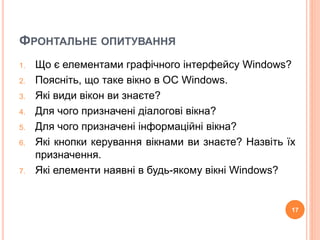ФРОНТАЛЬНЕ ОПИТУВАННЯ 
1. Що є елементами графічного інтерфейсу Windows? 
2. Поясніть, що таке вікно в ОС Windows. 
3. Які види вікон ви знаєте? 
4. Для чого призначені діалогові вікна? 
5. Для чого призначені інформаційні вікна? 
6. Які кнопки керування вікнами ви знаєте? Назвіть їх 
призначення. 
7. Які елементи наявні в будь-якому вікні Windows? 
17 
 