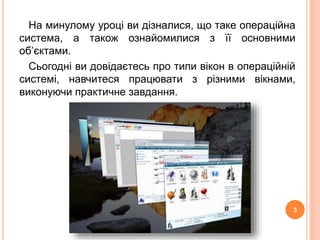 На минулому уроці ви дізналися, що таке операційна 
система, а також ознайомилися з її основними 
об’єктами. 
Сьогодні ви довідаєтесь про типи вікон в операційній 
системі, навчитеся працювати з різними вікнами, 
виконуючи практичне завдання. 
3 
 