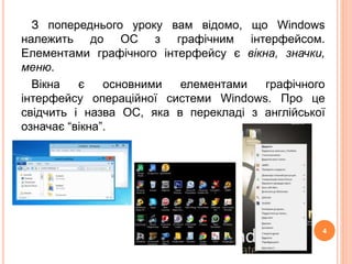 З попереднього уроку вам відомо, що Windows 
належить до ОС з графічним інтерфейсом. 
Елементами графічного інтерфейсу є вікна, значки, 
меню. 
Вікна є основними елементами графічного 
інтерфейсу операційної системи Windows. Про це 
свідчить і назва ОС, яка в перекладі з англійської 
означає “вікна”. 
4 
 