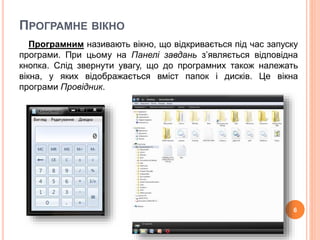 ПРОГРАМНЕ ВІКНО 
Програмним називають вікно, що відкривається під час запуску 
програми. При цьому на Панелі завдань з’являється відповідна 
кнопка. Слід звернути увагу, що до програмних також належать 
вікна, у яких відображається вміст папок і дисків. Це вікна 
програми Провідник. 
6 
 