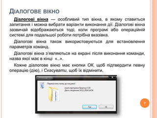 ДІАЛОГОВЕ ВІКНО 
Діалогові вікна — особливий тип вікна, в якому ставиться 
запитання і можна вибрати варіанти виконання дії. Діалогові вікна 
зазвичай відображаються тоді, коли програмі або операційній 
системі для подальшої роботи потрібна вказівка. 
Діалогові вікна також використовуються для встановлення 
параметрів команд. 
Діалогові вікна з’являються на екрані після виконання команди, 
назва якої має в кінці «..». 
Кожне діалогове вікно має кнопки ОК, щоб підтвердити певну 
операцію (дію), і Скасувати, щоб їх відмінити. 
7 
 