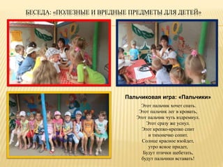 БЕСЕДА: «ПОЛЕЗНЫЕ И ВРЕДНЫЕ ПРЕДМЕТЫ ДЛЯ ДЕТЕЙ» 
Пальчиковая игра: «Пальчики» 
Этот пальчик хочет спать. 
Этот пальчик лег в кровать, 
Этот пальчик чуть вздремнул. 
Этот сразу же уснул. 
Этот крепко-крепко спит 
и тихонечко сопит. 
Солнце красное взойдет, 
утро ясное придет, 
Будут птички щебетать, 
будут пальчики вставать! 
 