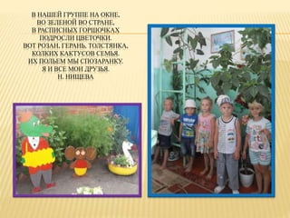 В НАШЕЙ ГРУППЕ НА ОКНЕ, 
ВО ЗЕЛЕНОЙ ВО СТРАНЕ, 
В РАСПИСНЫХ ГОРШОЧКАХ 
ПОДРОСЛИ ЦВЕТОЧКИ. 
ВОТ РОЗАН, ГЕРАНЬ, ТОЛСТЯНКА, 
КОЛКИХ КАКТУСОВ СЕМЬЯ. 
ИХ ПОЛЬЕМ МЫ СПОЗАРАНКУ. 
Я И ВСЕ МОИ ДРУЗЬЯ. 
Н. НИЩЕВА 
 