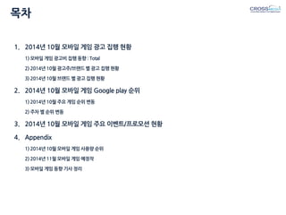 목차 
1.2014년 10월 모바일 게임 광고 집행 현황 1) 모바일 게임 광고비 집행 동향 : Total 2) 2014년 10월 광고주/브랜드 별 광고 집행 현황 3) 2014년 10월 브랜드 별 광고 집행 현황 
2.2014년 10월 모바일 게임 Google play 순위 1) 2014년 10월 주요 게임 순위 변동 2) 주차 별 순위 변동 
3.2014년 10월 모바일 게임 주요 이벤트/프로모션 현황 
4.Appendix 1) 2014년 10월 모바일 게임 사용량 순위 2) 2014년 11월 모바일 게임 예정작 3) 모바일 게임 동향 기사 정리  