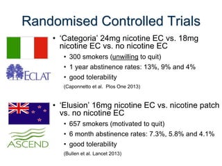 Randomised Controlled Trials 
•‘Categoria’ 24mg nicotine EC vs. 18mg nicotine EC vs. no nicotine EC 
•300 smokers (unwilling to quit) 
•1 year abstinence rates: 13%, 9% and 4% 
•good tolerability 
(Caponnetto et al. Plos One 2013) 
•‘Elusion’ 16mg nicotine EC vs. nicotine patch vs. no nicotine EC 
•657 smokers (motivated to quit) 
•6 month abstinence rates: 7.3%, 5.8% and 4.1% 
•good tolerability 
(Bullen et al. Lancet 2013) 
 