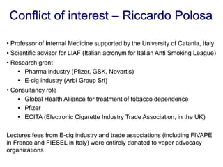 Conflict of interest – Riccardo Polosa 
• Professor of Internal Medicine supported by the University of Catania, Italy 
• Scientific advisor for LIAF (Italian acronym for Italian Anti Smoking League) 
• Research grant 
•Pharma industry (Pfizer, GSK, Novartis) 
•E-cig industry (Arbi Group Srl) 
• Consultancy role 
•Global Health Alliance for treatment of tobacco dependence 
•Pfizer 
•ECITA (Electronic Cigarette Industry Trade Association, in the UK) Lectures fees from E-cig industry and trade associations (including FIVAPE in France and FIESEL in Italy) were entirely donated to vaper advocacy organizations  
