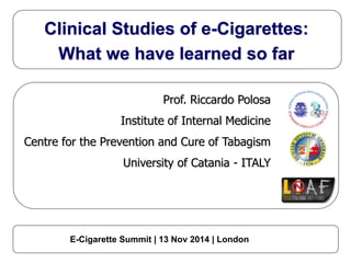 Clinical Studies of e-Cigarettes: 
What we have learned so far 
Prof. Riccardo Polosa 
Institute of Internal Medicine 
Centre for the Prevention and Cure of Tabagism 
University of Catania - ITALY 
E-Cigarette Summit | 13 Nov 2014 | London 
 