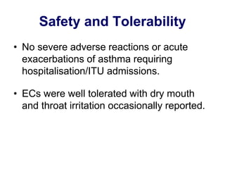 Safety and Tolerability 
•No severe adverse reactions or acute exacerbations of asthma requiring hospitalisation/ITU admissions. 
•ECs were well tolerated with dry mouth and throat irritation occasionally reported. 
 