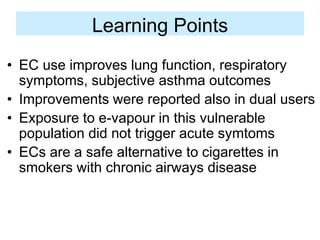 Learning Points 
•EC use improves lung function, respiratory symptoms, subjective asthma outcomes 
•Improvements were reported also in dual users 
•Exposure to e-vapour in this vulnerable population did not trigger acute symtoms 
•ECs are a safe alternative to cigarettes in smokers with chronic airways disease  