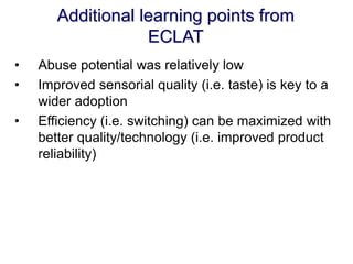 Additional learning points from ECLAT 
•Abuse potential was relatively low 
•Improved sensorial quality (i.e. taste) is key to a wider adoption 
•Efficiency (i.e. switching) can be maximized with better quality/technology (i.e. improved product reliability)  