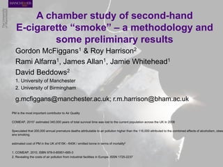 A chamber study of second-hand E-cigarette “smoke” – a methodology and some preliminary results 
Gordon McFiggans1 & Roy Harrison2 
Rami Alfarra1, James Allan1, Jamie Whitehead1 
David Beddows2 
1. University of Manchester 
2. University of Birmingham 
g.mcfiggans@manchester.ac.uk; r.m.harrison@bham.ac.uk 
PM is the most important contributor to Air Quality 
COMEAP, 20101 estimated 340,000 years of total survival time was lost to the current population across the UK in 2008 
Speculated that 200,000 annual premature deaths attributable to air pollution higher than the 116,000 attributed to the combined effects of alcoholism, obesity and smoking. 
estimated cost of PM in the UK of €15K - €40K / emitted tonne in terms of mortality2 
1. COMEAP, 2010, ISBN 978-0-85951-685-3 
2. Revealing the costs of air pollution from industrial facilities in Europe, ISSN 1725-2237 
 