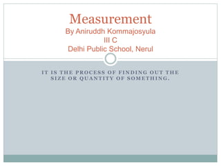 Measurement 
By Aniruddh Kommajosyula 
III C 
Delhi Public School, Nerul 
IT IS THE PROCESS OF FINDING OUT THE 
SIZE OR QUANTITY OF SOMETHING. 
 