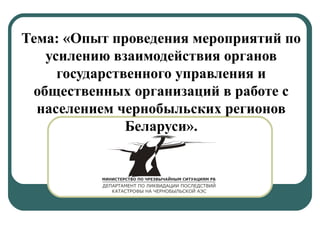 Тема: «Опыт проведения мероприятий по 
усилению взаимодействия органов 
государственного управления и 
общественных организаций в работе с 
населением чернобыльских регионов 
Беларуси». 
 