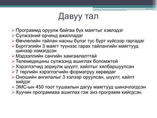 Давуу тал 
 Программд оруулж байгаа бүх маягтыг хэвлэдэг 
 Сүлжээний орчинд ажилладаг 
 Өвчлөлийн тайлан насны бүлэг тус бүрт хүйсээр гаргадаг 
 Бүртгэлийн 3 маягт түүнээс гарах тайлангийн маягтууд 
шинээр нэмэгдсэн 
 Мэдээллийн сангийн хамгаалалттай 
 Телемедицины сүлжээнд ашиглах боломжтой 
 Хэрэглэгчид зориулж шүүлт, хайлтыг хялбаршуулсан 
 7 төрлийн хэрэглэгчийн форматруу хөрвөдөг 
 Оношийн ангилалыг 3 хэлээр оруулсан, шүүлт, хайлт 
хийдэг 
 ЭМС-ын 450 тоот тушаалын дагуу маягтууд шинэчлэгдсэн 
 Хуучин программаа ашиглах гэж энэ программ хийгдсэн. 
 