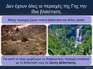 Δεν έχουν όλες οι περιοχές της Γης την 
ίδια βλάστηση. 
Άλλες περιοχές έχουν πυκνή βλάστηση και άλλες αραιή. 
Για αυτό το λόγο χωρίζουμε τις διαφορετικές περιοχές ανάλογα 
με τη βλάστησή τους σε ζώνες βλάστησης. 
 