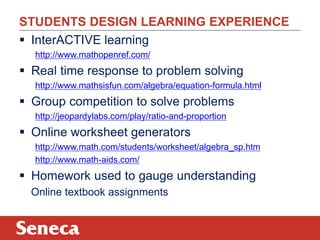 STUDENTS DESIGN LEARNING EXPERIENCE 
 InterACTIVE learning 
http://www.mathopenref.com/ 
 Real time response to problem solving 
http://www.mathsisfun.com/algebra/equation-formula.html 
 Group competition to solve problems 
http://jeopardylabs.com/play/ratio-and-proportion 
 Online worksheet generators 
http://www.math.com/students/worksheet/algebra_sp.htm 
http://www.math-aids.com/ 
 Homework used to gauge understanding 
Online textbook assignments 
 