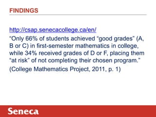 FINDINGS 
http://csap.senecacollege.ca/en/ 
“Only 66% of students achieved “good grades” (A, 
B or C) in first-semester mathematics in college, 
while 34% received grades of D or F, placing them 
“at risk” of not completing their chosen program.” 
(College Mathematics Project, 2011, p. 1) 
 