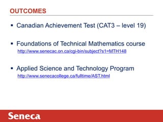 OUTCOMES 
 Canadian Achievement Test (CAT3 – level 19) 
 Foundations of Technical Mathematics course 
http://www.senecac.on.ca/cgi-bin/subject?s1=MTH148 
 Applied Science and Technology Program 
http://www.senecacollege.ca/fulltime/AST.html 
 