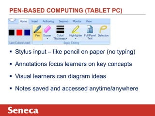 PEN-BASED COMPUTING (TABLET PC) 
 Stylus input – like pencil on paper (no typing) 
 Annotations focus learners on key concepts 
 Visual learners can diagram ideas 
 Notes saved and accessed anytime/anywhere 
 