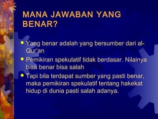 MANA JAWABAN YANG 
BENAR? 
 Yang benar adalah yang bersumber dari al- 
Qur’an 
 Pemikiran spekulatif tidak berdasar. Nilainya 
bisa benar bisa salah 
 Tapi bila terdapat sumber yang pasti benar, 
maka pemikiran spekulatif tentang hakekat 
hidup di dunia pasti salah adanya. 
 