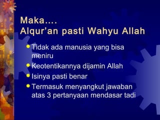 Maka…. 
Alqur’an pasti Wahyu Allah 
Tidak ada manusia yang bisa 
meniru 
Keotentikannya dijamin Allah 
Isinya pasti benar 
Termasuk menyangkut jawaban 
atas 3 pertanyaan mendasar tadi 
 