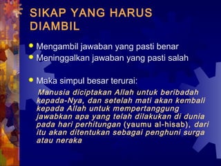 SIKAP YANG HARUS 
DIAMBIL 
 Mengambil jawaban yang pasti benar 
 Meninggalkan jawaban yang pasti salah 
 Maka simpul besar terurai: 
Manusia diciptakan Allah untuk beribadah 
kepada-Nya, dan setelah mati akan kembali 
kepada Allah untuk mempertanggung 
jawabkan apa yang telah dilakukan di dunia 
pada hari perhitungan (yaumu al-hisab), dari 
itu akan ditentukan sebagai penghuni surga 
atau neraka 
 